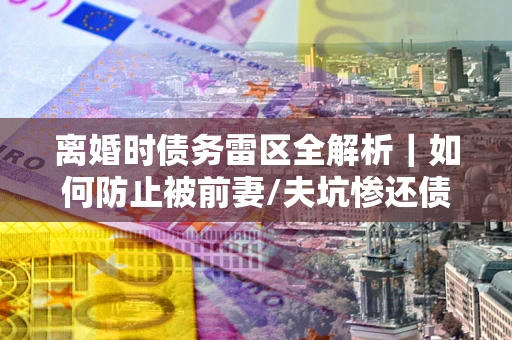 济南离婚时债务雷区全解析｜如何防止被前妻/夫坑惨还债？