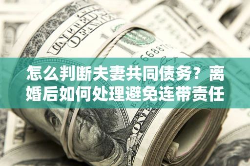 济南怎么判断夫妻共同债务？离婚后如何处理避免连带责任？